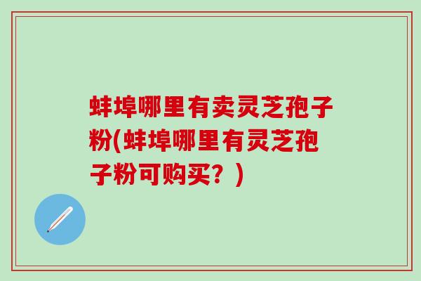蚌埠哪里有卖灵芝孢子粉(蚌埠哪里有灵芝孢子粉可购买？)