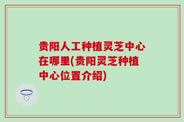 贵阳人工种植灵芝中心在哪里(贵阳灵芝种植中心位置介绍)
