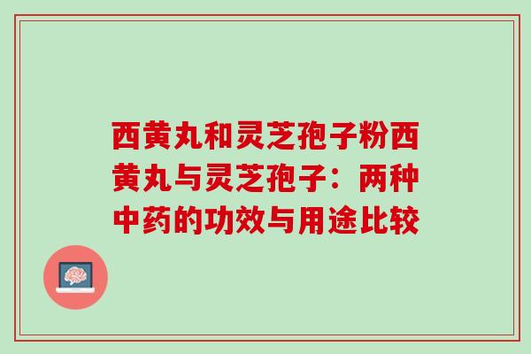 西黄丸和灵芝孢子粉西黄丸与灵芝孢子：两种中药的功效与用途比较