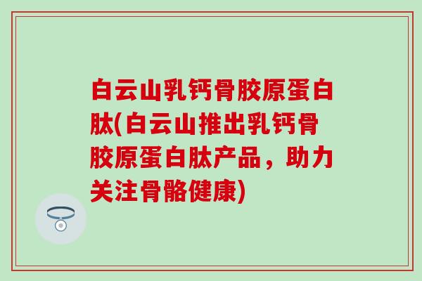 白云山乳钙骨胶原蛋白肽(白云山推出乳钙骨胶原蛋白肽产品，助力关注骨骼健康)