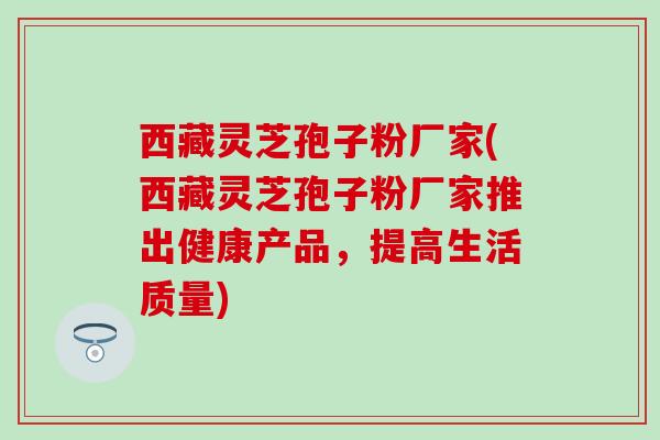西藏灵芝孢子粉厂家(西藏灵芝孢子粉厂家推出健康产品，提高生活质量)