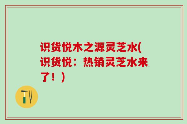 识货悦木之源灵芝水(识货悦：热销灵芝水来了！)