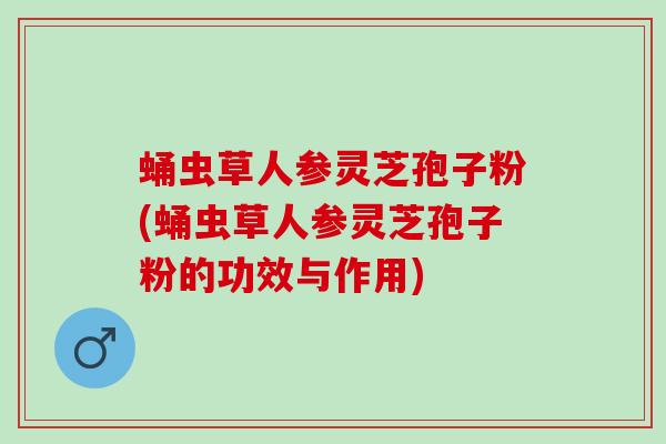 蛹虫草人参灵芝孢子粉(蛹虫草人参灵芝孢子粉的功效与作用)