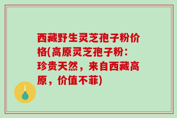 西藏野生灵芝孢子粉价格(高原灵芝孢子粉：珍贵天然，来自西藏高原，价值不菲)