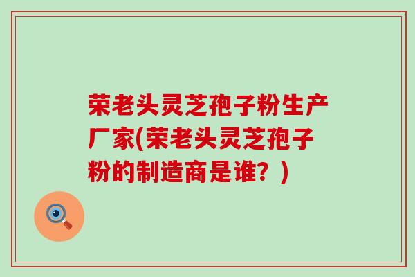 荣老头灵芝孢子粉生产厂家(荣老头灵芝孢子粉的制造商是谁？)