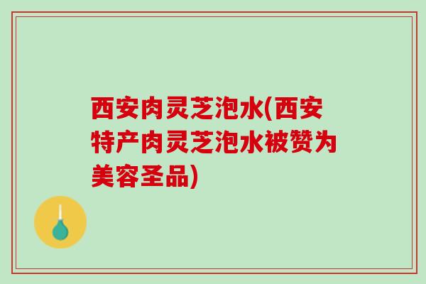 西安肉灵芝泡水(西安特产肉灵芝泡水被赞为美容圣品)