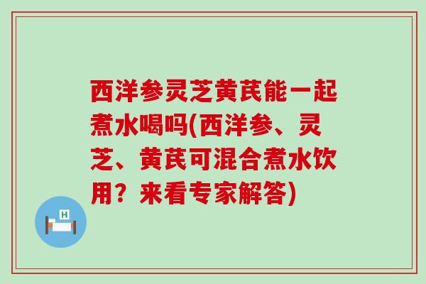 西洋参灵芝黄芪能一起煮水喝吗(西洋参、灵芝、黄芪可混合煮水饮用?来看专家解答) 西洋参灵芝黄芪能一起煮水喝吗(西洋参、灵芝、黄芪可混合煮水饮用?来看专家解答)