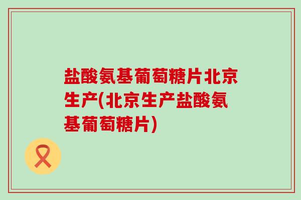 盐酸氨基葡萄糖片北京生产(北京生产盐酸氨基葡萄糖片)