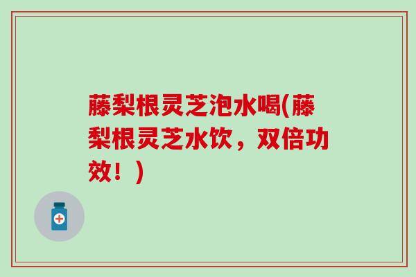 藤梨根灵芝泡水喝(藤梨根灵芝水饮，双倍功效！)