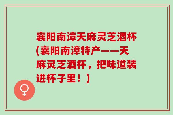 襄阳南漳天麻灵芝酒杯(襄阳南漳特产——天麻灵芝酒杯，把味道装进杯子里！)
