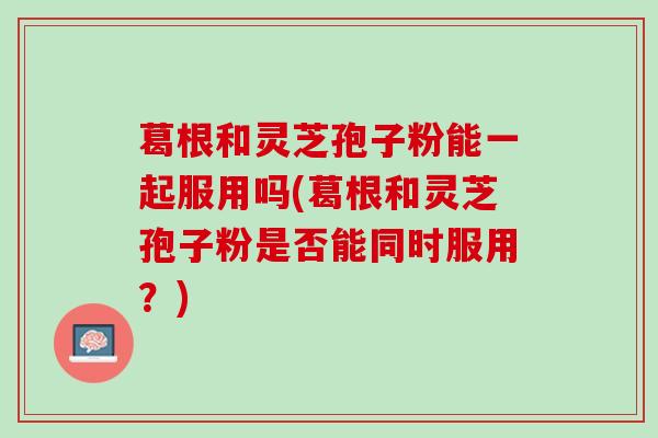 葛根和灵芝孢子粉能一起服用吗(葛根和灵芝孢子粉是否能同时服用？)