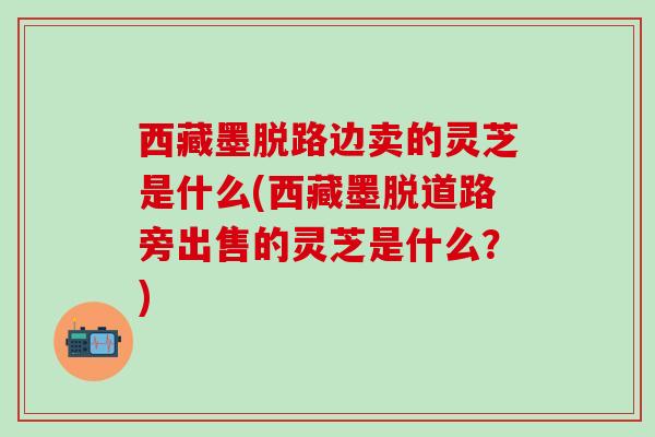 西藏墨脱路边卖的灵芝是什么(西藏墨脱道路旁出售的灵芝是什么？)
