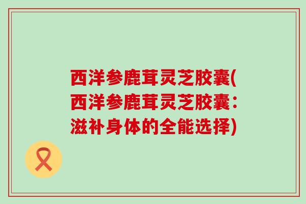 西洋参鹿茸灵芝胶囊(西洋参鹿茸灵芝胶囊：滋补身体的全能选择)