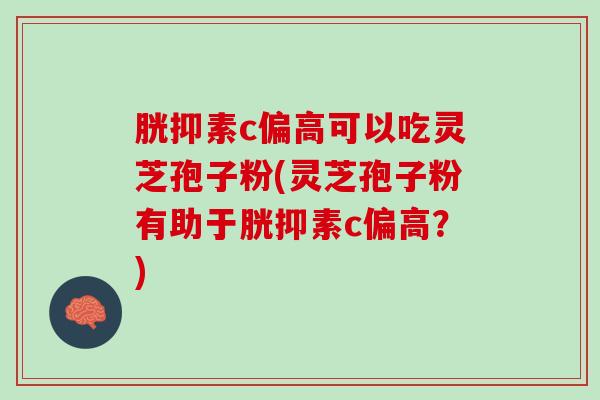 胱抑素c偏高可以吃灵芝孢子粉(灵芝孢子粉有助于胱抑素c偏高？)