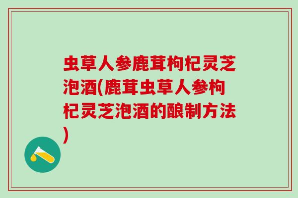虫草人参鹿茸枸杞灵芝泡酒(鹿茸虫草人参枸杞灵芝泡酒的酿制方法)