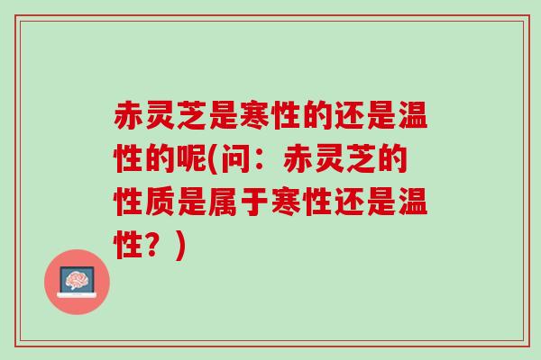 赤灵芝是寒性的还是温性的呢(问：赤灵芝的性质是属于寒性还是温性？)