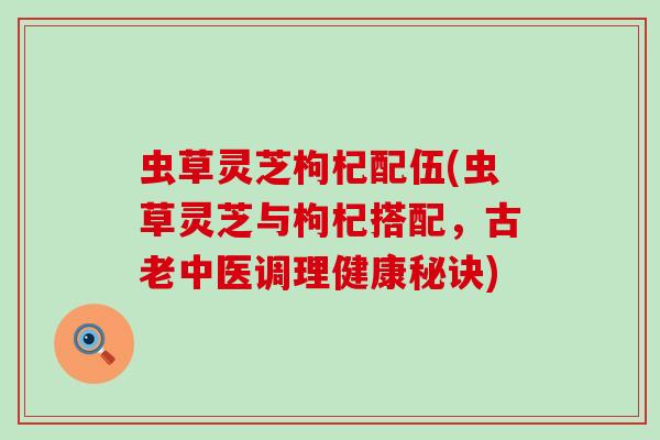 虫草灵芝枸杞配伍(虫草灵芝与枸杞搭配，古老中医调理健康秘诀)
