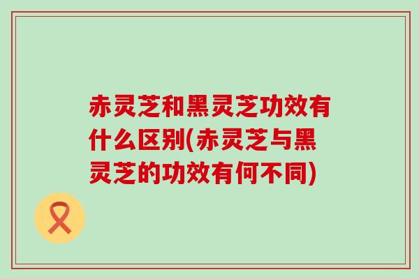 赤灵芝和黑灵芝功效有什么区别(赤灵芝与黑灵芝的功效有何不同)