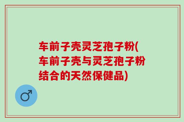 车前子壳灵芝孢子粉(车前子壳与灵芝孢子粉结合的天然保健品) 车前子壳灵芝孢子粉(车前子壳与灵芝孢子粉结合的天然保健品)