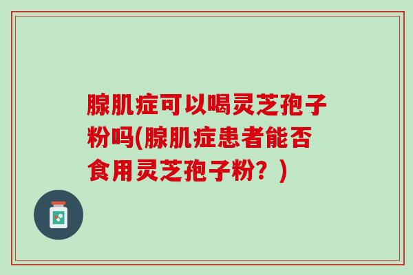 腺肌症可以喝灵芝孢子粉吗(腺肌症患者能否食用灵芝孢子粉？)