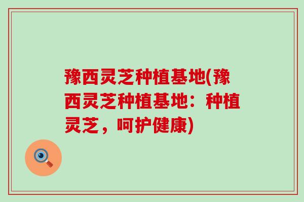 豫西灵芝种植基地(豫西灵芝种植基地：种植灵芝，呵护健康)
