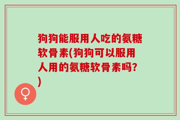 狗狗能服用人吃的氨糖软骨素(狗狗可以服用人用的氨糖软骨素吗？)