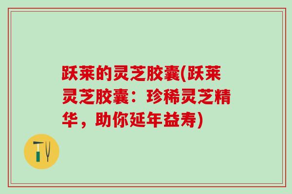 跃莱的灵芝胶囊(跃莱灵芝胶囊：珍稀灵芝精华，助你延年益寿)