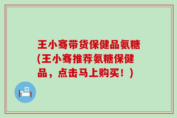 王小骞带货保健品氨糖(王小骞推荐氨糖保健品，点击马上购买！)