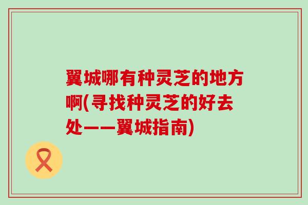 翼城哪有种灵芝的地方啊(寻找种灵芝的好去处——翼城指南)