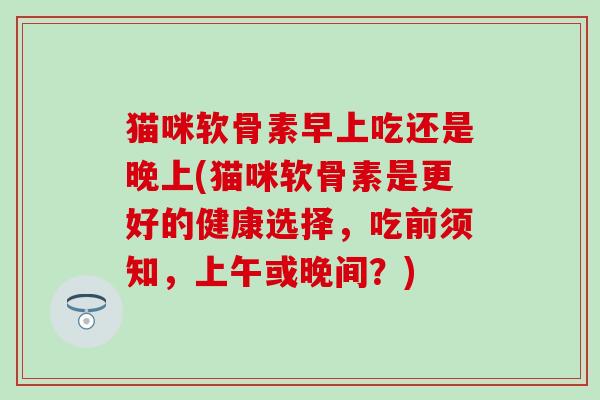 猫咪软骨素早上吃还是晚上(猫咪软骨素是更好的健康选择，吃前须知，上午或晚间？)