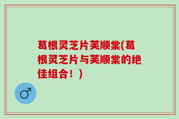 葛根灵芝片芙顺棠(葛根灵芝片与芙顺棠的绝佳组合！)