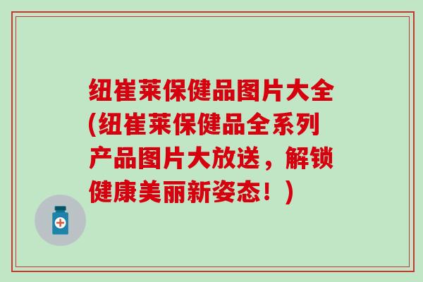 纽崔莱保健品图片大全(纽崔莱保健品全系列产品图片大放送，解锁健康美丽新姿态！)