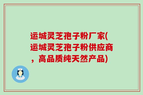 运城灵芝孢子粉厂家(运城灵芝孢子粉供应商，高品质纯天然产品)