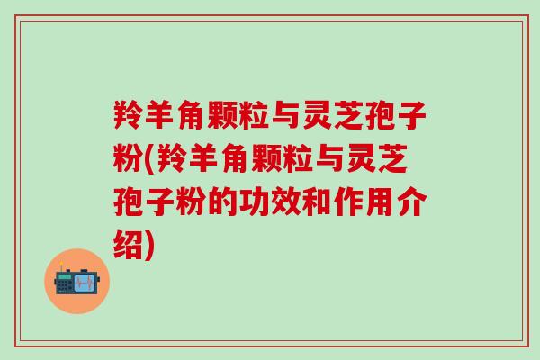 羚羊角颗粒与灵芝孢子粉(羚羊角颗粒与灵芝孢子粉的功效和作用介绍)