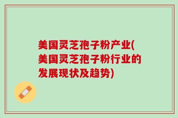 美国灵芝孢子粉产业(美国灵芝孢子粉行业的发展现状及趋势)