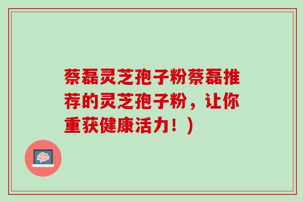 蔡磊灵芝孢子粉蔡磊推荐的灵芝孢子粉，让你重获健康活力！)
