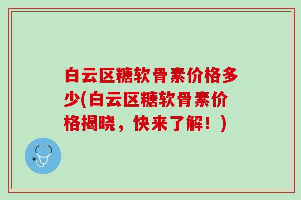 白云区糖软骨素价格多少(白云区糖软骨素价格揭晓，快来了解！)