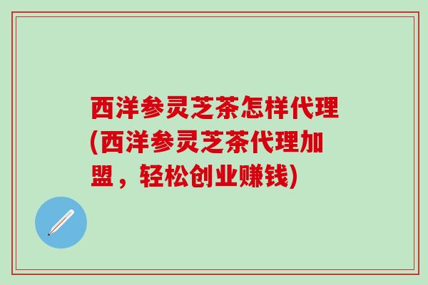 西洋参灵芝茶怎样代理(西洋参灵芝茶代理加盟，轻松创业赚钱)