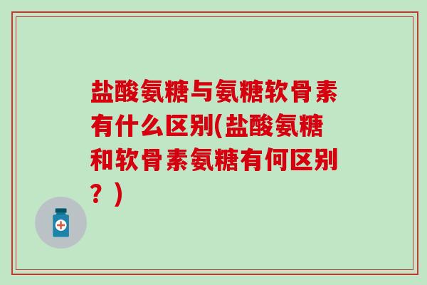 盐酸氨糖与氨糖软骨素有什么区别(盐酸氨糖和软骨素氨糖有何区别？)