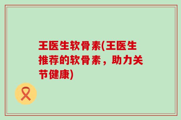 王医生软骨素(王医生推荐的软骨素，助力关节健康)
