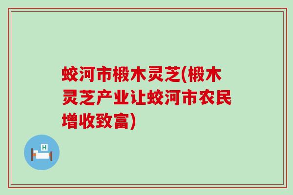 蛟河市椴木灵芝(椴木灵芝产业让蛟河市农民增收致富)