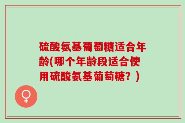 硫酸氨基葡萄糖适合年龄(哪个年龄段适合使用硫酸氨基葡萄糖？)