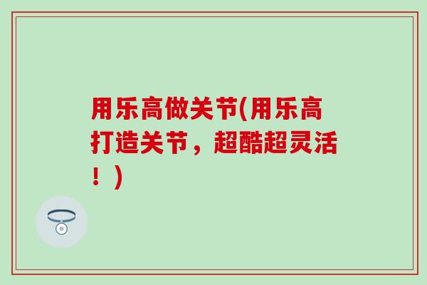 用乐高做关节(用乐高打造关节，超酷超灵活！)
