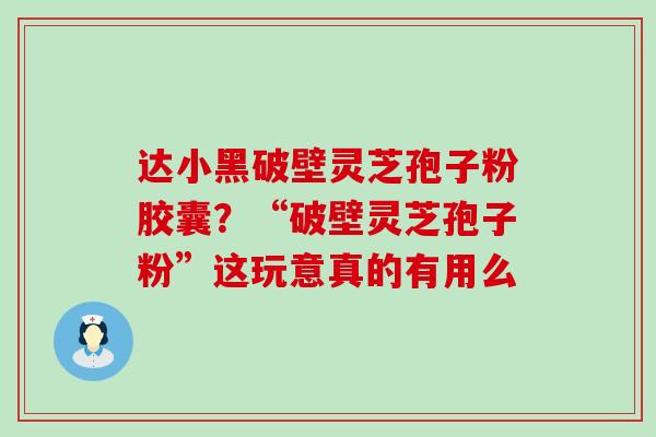 达小黑破壁灵芝孢子粉胶囊？“破壁灵芝孢子粉”这玩意真的有用么
