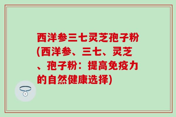 西洋参三七灵芝孢子粉(西洋参、三七、灵芝、孢子粉：提高免疫力的自然健康选择)
