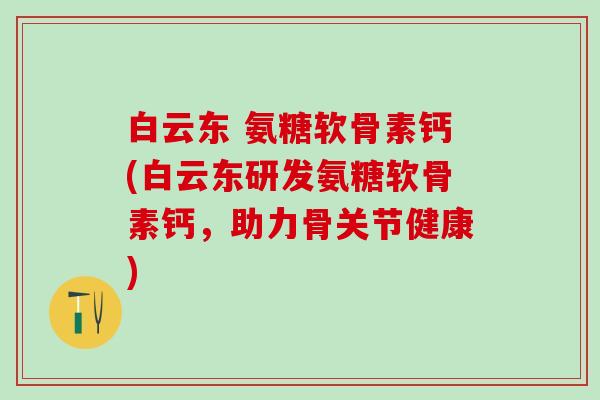 白云东 氨糖软骨素钙(白云东研发氨糖软骨素钙,助力骨关节健康) 白云东 氨糖软骨素钙(白云东研发氨糖软骨素钙,助力骨关节健康)