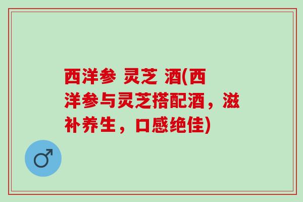 西洋参 灵芝 酒(西洋参与灵芝搭配酒，滋补养生，口感绝佳)