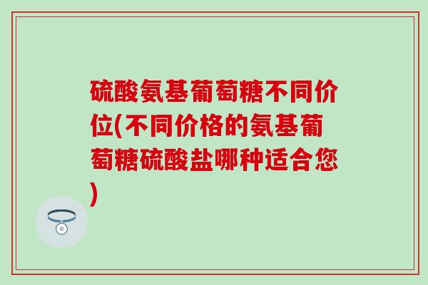 硫酸氨基葡萄糖不同价位(不同价格的氨基葡萄糖硫酸盐哪种适合您)