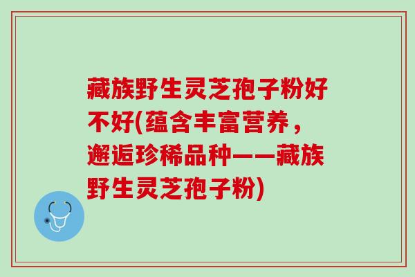 藏族野生灵芝孢子粉好不好(蕴含丰富营养，邂逅珍稀品种——藏族野生灵芝孢子粉)