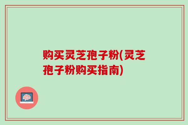 购买灵芝孢子粉(灵芝孢子粉购买指南)